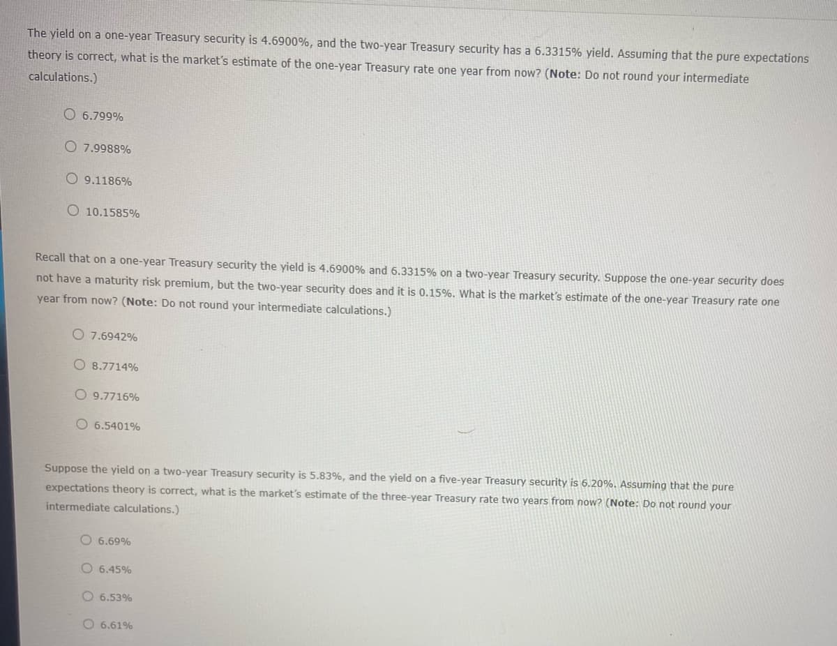 The yield on a one-year Treasury security is 4.6900%, and the two-year Treasury security has a 6.3315% yield. Assuming that the pure expectations
theory is correct, what is the market's estimate of the one-year Treasury rate one year from now? (Note: Do not round your intermediate
calculations.)
6.799%
O7.9988%
O9.1186%
O 10.1585%
Recall that on a one-year Treasury security the yield is 4.6900% and 6.3315% on a two-year Treasury security. Suppose the one-year security does
not have a maturity risk premium, but the two-year security does and it is 0.15%. What is the market's estimate of the one-year Treasury rate one
year from now? (Note: Do not round your intermediate calculations.)
O 7.6942%
O 8.7714%
O9.7716%
O 6.5401%
Suppose the yield on a two-year Treasury security is 5.83%, and the yield on a five-year Treasury security is 6.20%. Assuming that the pure
expectations theory is correct, what is the market's estimate of the three-year Treasury rate two years from now? (Note: Do not round your
intermediate calculations.)
O6.69%
6.45%
6.53%
O 6.61%