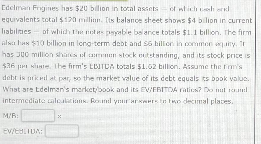 Edelman Engines has $20 billion in total assets
of which cash and
equivalents total $120 million. Its balance sheet shows $4 billion in current
liabilities
of which the notes payable balance totals $1.1 billion. The firm
also has $10 billion in long-term debt and $6 billion in common equity. It
has 300 million shares of common stock outstanding, and its stock price is
$36 per share. The firm's EBITDA totals $1.62 billion. Assume the firm's
debt is priced at par, so the market value of its debt equals its book value.
What are Edelman's market/book and its EV/EBITDA ratios? Do not round
intermediate calculations. Round your answers to two decimal places.
M/B:
1
EV/EBITDA:
X
-