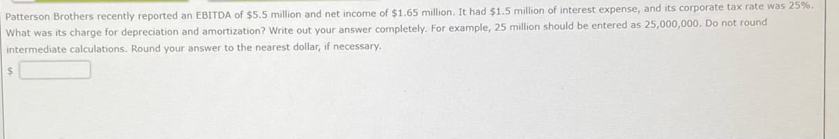 Patterson Brothers recently reported an EBITDA of $5.5 million and net income of $1.65 million. It had $1.5 million of interest expense, and its corporate tax rate was 25%.
What was its charge for depreciation and amortization? Write out your answer completely. For example, 25 million should be entered as 25,000,000. Do not round
intermediate calculations. Round your answer to the nearest dollar, if necessary.
$