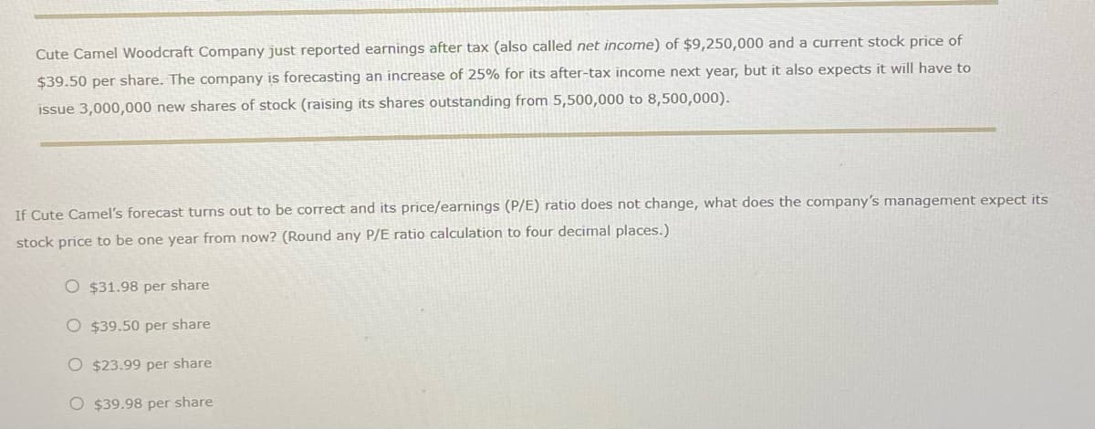 Cute Camel Woodcraft Company just reported earnings after tax (also called net income) of $9,250,000 and a current stock price of
$39.50 per share. The company is forecasting an increase of 25% for its after-tax income next year, but it also expects it will have to
issue 3,000,000 new shares of stock (raising its shares outstanding from 5,500,000 to 8,500,000).
If Cute Camel's forecast turns out to be correct and its price/earnings (P/E) ratio does not change, what does the company's management expect its
stock price to be one year from now? (Round any P/E ratio calculation to four decimal places.)
O $31.98 per share
O $39.50 per share
O $23.99 per share
O $39.98 per share