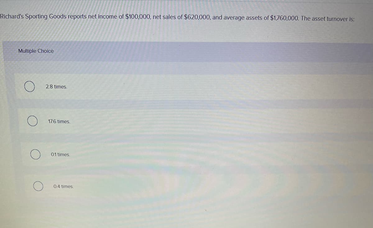 Richard's Sporting Goods reports net income of $100,000, net sales of $620,000, and average assets of $1,760,000. The asset turnover is:
Multiple Choice
2.8 times.
17.6 times.
01 times.
04 times.
