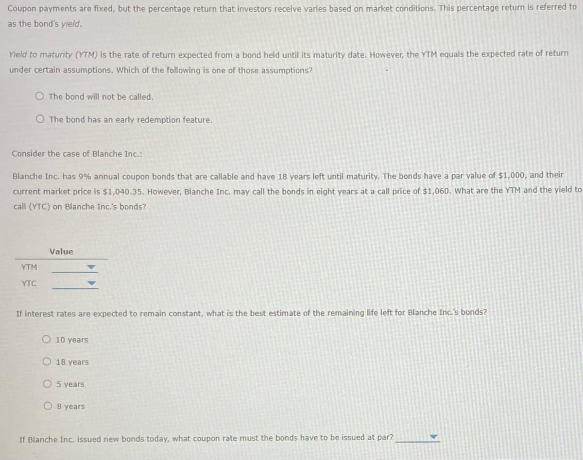 Coupon payments are fixed, but the percentage return that investors receive varies based on market conditions. This percentage return is referred to
as the bond's yield.
Yield to maturity (YTM) is the rate of return expected from a bond held until its maturity date. However, the YTM equals the expected rate of return
under certain assumptions. Which of the following is one of those assumptions?
O The bond will not be called.
O The bond has an early redemption feature.
Consider the case of Blanche Inc.:
Blanche Inc. has 9% annual coupon bonds that are callable and have 18 years left until maturity. The bonds have a par value of $1,000, and their
current market price is $1,040.35. However, Blanche Inc. may call the bonds in eight years at a call price of $1,060. What are the YTM and the yield to
call (YTC) on Blanche Inc.'s bonds?
YTM
YTC
Value
If interest rates are expected to remain constant, what is the best estimate of the remaining life left for Blanche Inc.'s bonds?
O 10 years
O 18 years
O 5 years
O 8 years
If Blanche Inc. issued new bonds today, what coupon rate must the bonds have to be issued at par?