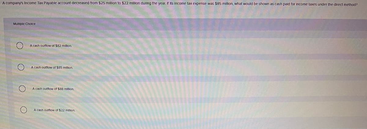 A company's Income Tax Payable account decreased from $25 millon to $22 million during the year. If Its Income tax expense was $85 mllion, what would be shown as cash pald for Income taxes under the direct method?
Multiple Cholce
A cash outflow of $82 million.
A cash outflow of $85 million.
A cash outflow of $88 million.
A cash outflow of $22 million.
