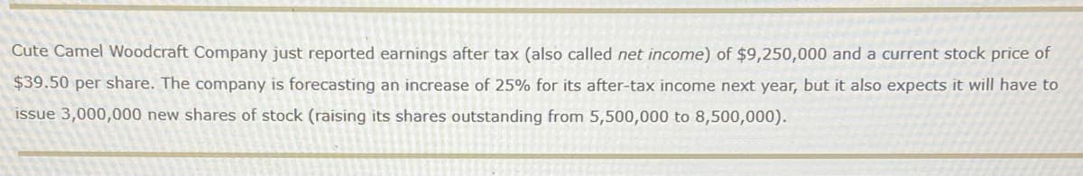 Cute Camel Woodcraft Company just reported earnings after tax (also called net income) of $9,250,000 and a current stock price of
$39.50 per share. The company is forecasting an increase of 25% for its after-tax income next year, but it also expects it will have to
issue 3,000,000 new shares of stock (raising its shares outstanding from 5,500,000 to 8,500,000).