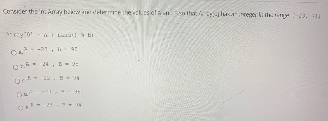 Consider the int Array below and determine the values of A and B so that Array[0] has an integer in the range [-23, 71]
Array[0] = A + rand () % B;
O a. A = -23, B = 95
O b.A = -24 , B = 95
OA = -22 , B = 94
O d.A = -23 , B = 96
O e. A
= -23 , B = 94
