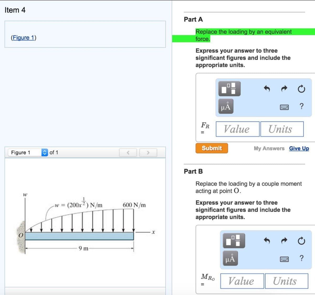 Item 4
(Figure 1)
Figure 1
W
of 1
<
(200x²) N/m
200x²) N/
-W =
Lammur
9 m
600 N/m
>
X
Part A
Replace the loading by an equivalent
force.
Express your answer to three
significant figures and include the
appropriate units.
FR
Submit
Part B
μÅ
Value Units
MRO
Replace the loading by a couple moment
acting at point O.
Express your answer to three
significant figures and include the
appropriate units.
=
My Answers Give Up
HÅ
?
Value
Units
?