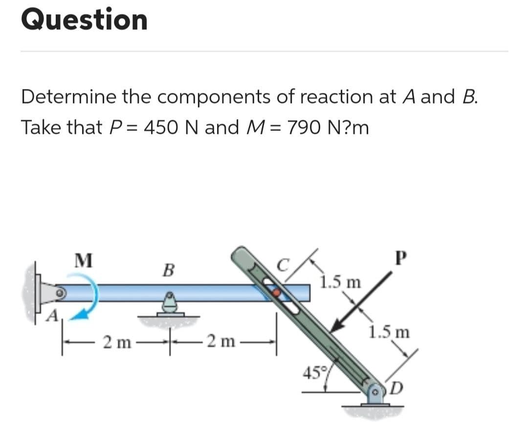 Question
Determine the components of reaction at A and B.
Take that P = 450 N and M = 790 N?m
M
2m
B
2 m
1.5 m
45%
P
1.5 m
D