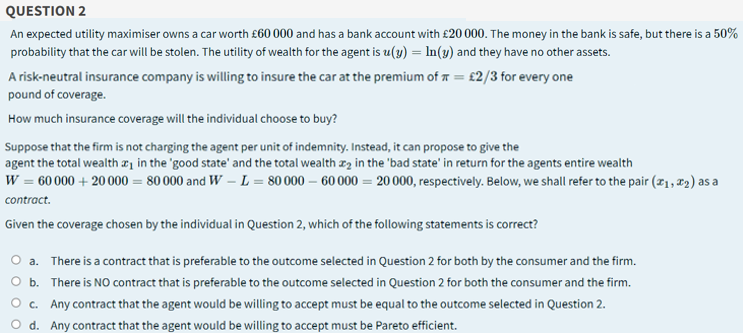 QUESTION 2
An expected utility maximiser owns a car worth £60 000 and has a bank account with £20 000. The money in the bank is safe, but there is a 50%
probability that the car will be stolen. The utility of wealth for the agent is u(y) = In(3) and they have no other assets.
A risk-neutral insurance company is willing to insure the car at the premium of 7 = £2/3 for every one
pound of coverage.
How much insurance coverage will the individual choose to buy?
Suppose that the firm is not charging the agent per unit of indemnity. Instead, it can propose to give the
agent the total wealth æ1 in the 'good state' and the total wealth xz in the 'bad state' in return for the agents entire wealth
W = 60 000 + 20000 = 80 000 and W – L = 80 000 – 60 000 = 20 000, respectively. Below, we shall refer to the pair (21, 12) as a
contract.
Given the coverage chosen by the individual in Question 2, which of the following statements is correct?
O a. There is a contract that is preferable to the outcome selected in Question 2 for both by the consumer and the firm.
O b. There is NO contract that is preferable to the outcome selected in Question 2 for both the consumer and the firm.
O c. Any contract that the agent would be willing to accept must be equal to the outcome selected in Question 2.
O d. Any contract that the agent would be willing to accept must be Pareto efficient.
