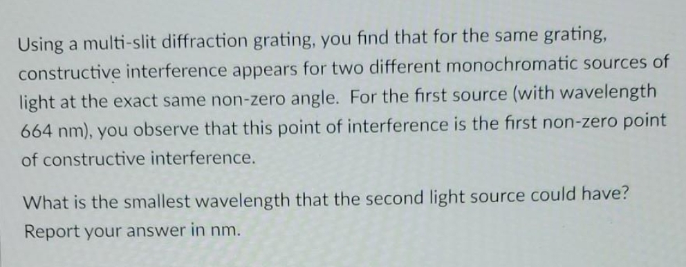 Using a multi-slit diffraction grating, you find that for the same grating,
constructive interference appears for two different monochromatic sources of
light at the exact same non-zero angle. For the first source (with wavelength
664 nm), you observe that this point of interference is the first non-zero point
of constructive interference.
What is the smallest wavelength that the second light source could have?
Report your answer in nm.
