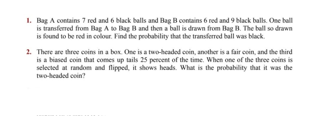 1. Bag A contains 7 red and 6 black balls and Bag B contains 6 red and 9 black balls. One ball
is transferred from Bag A to Bag B and then a ball is drawn from Bag B. The ball so drawn
is found to be red in colour. Find the probability that the transferred ball was black.
2. There are three coins in a box. One is a two-headed coin, another is a fair coin, and the third
is a biased coin that comes up tails 25 percent of the time. When one of the three coins is
selected at random and flipped, it shows heads. What is the probability that it was the
two-headed coin?
