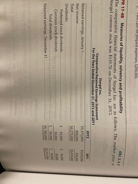 för prepaid expenses, $200,000.
जत 80
PR 17-4B Measures of liquidity, solvency and profitability
The comparative financial statements of Stargel Inc. are as follows. The market price of
Stargel common stock was $119.70 on December 31, 20Y2.
OBJ. 3, 4, 5
Stargel Inc.
Comparative Retained Earnings Statement
For the Years Ended December 31, 20Y2 and 20Y1
20Y2
20Υ1
Retained earnings, January 1
$5,375,000
$4,545,000
Net income
900,000
925,000
Total
246,275,000
$5,470,000
Dividends:
Preferred stock dividends
2$
45,000
$ 45,000
Common stock dividends..
50,000
50,000
Total dividends..
%24
95,000
$ 95,000
Retained earnings, December 31
$6,180,000
$5,375,000
dent
