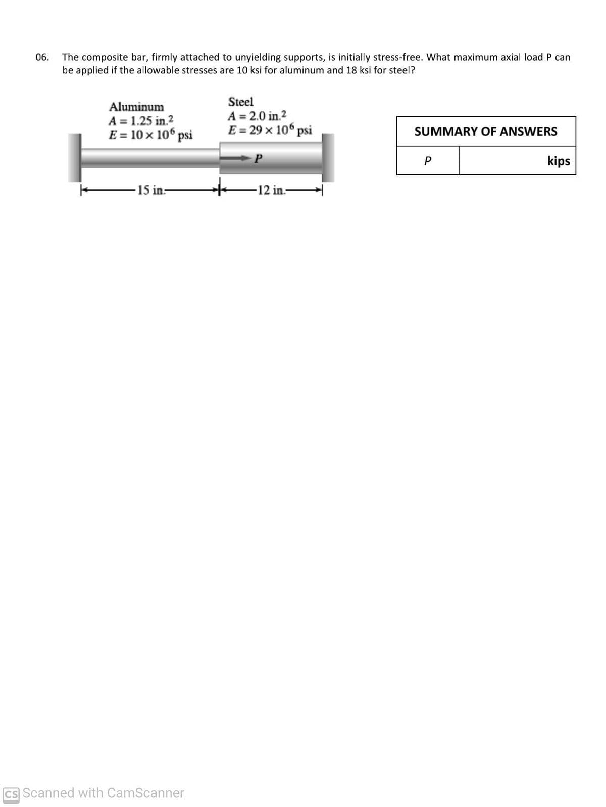 06.
The composite bar, firmly attached to unyielding supports, is initially stress-free. What maximum axial load P can
be applied if the allowable stresses are 10 ksi for aluminum and 18 ksi for steel?
Steel
Aluminum
A = 1.25 in.?
E = 10 x 106 psi
A = 2.0 in.2
E = 29 x 106 psi
SUMMARY OF ANSWERS
P
kips
-15 in:
-12 in.-
CS Scanned with CamScanner
