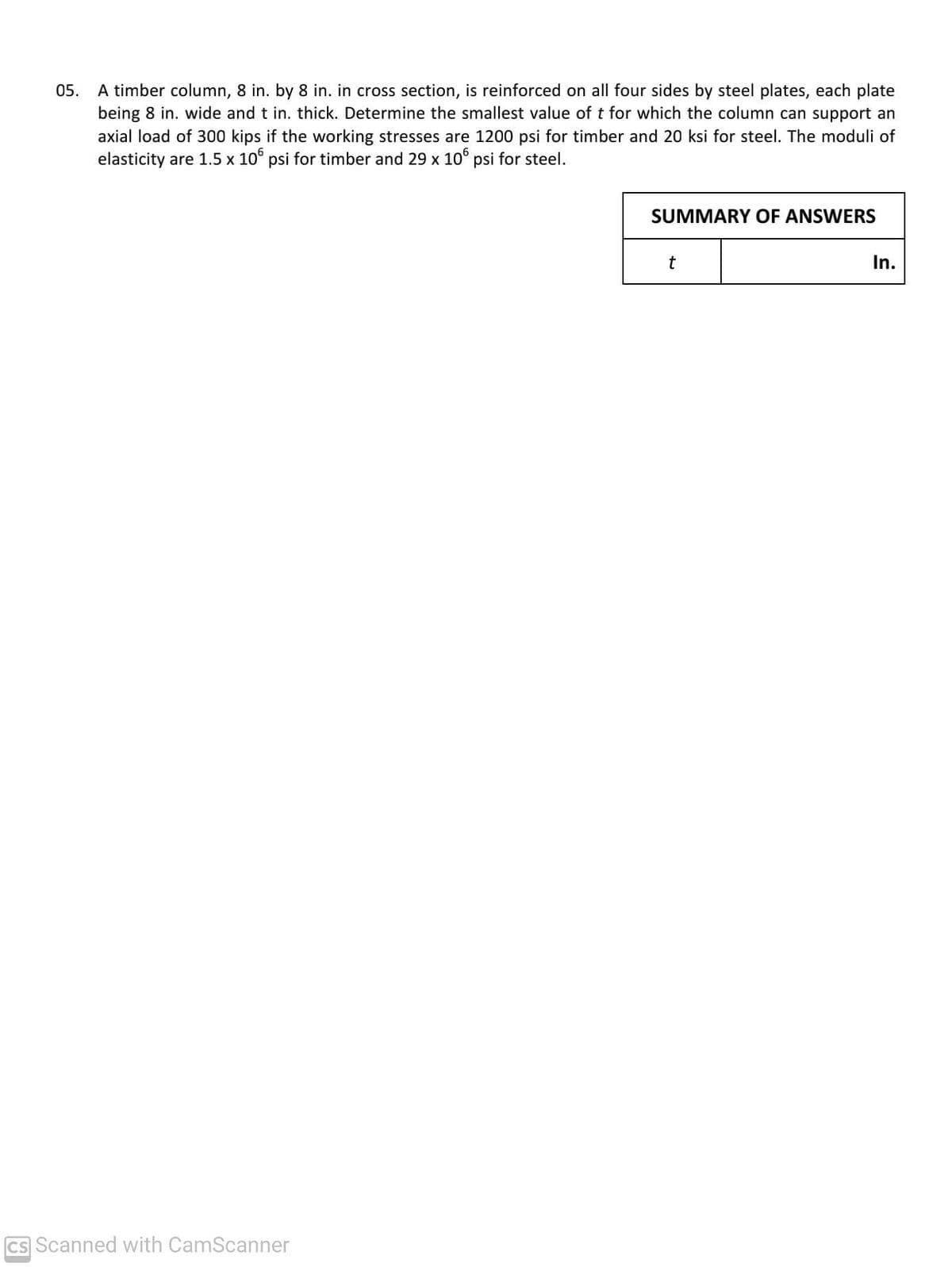 05. A timber column, 8 in. by 8 in. in cross section, is reinforced on all four sides by steel plates, each plate
being 8 in. wide and t in. thick. Determine the smallest value of t for which the column can support an
axial load of 300 kips if the working stresses are 1200 psi for timber and 20 ksi for steel. The moduli of
elasticity are 1.5 x 10° psi for timber and 29 x 10° psi for steel.
SUMMARY OF ANSWERS
t
In.
CS Scanned with CamScanner
