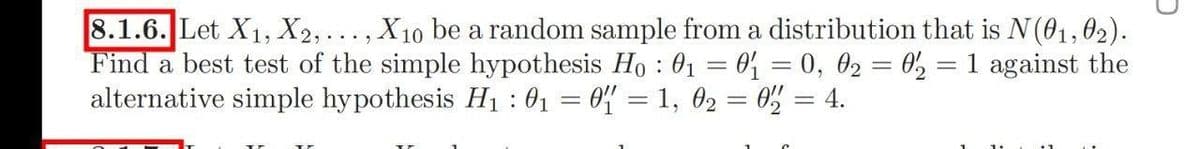 8.1.6. Let X1, X2,..., X10 be a random sample from a distribution that is N(01,6O2).
Find a best test of the simple hypothesis Ho : 01 = 0% = 0, 02 = 0, = 1 against the
alternative simple hypothesis H1 : 01 = 0% = 1, 02 = 0% = 4.
