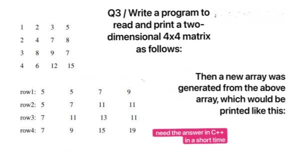 Q3/Write a program to ,
read and print a two-
dimensional 4x4 matrix
I 2 3 5
4
8.
as follows:
8.
9.
7
4 6 12 15
Then a new array was
generated from the above
array, which would be
printed like this:
rowl: 5
row2: 5
11
11
row3: 7
11
13
11
row4: 7
6.
15
19
need the answer in C++
in a short time
en
