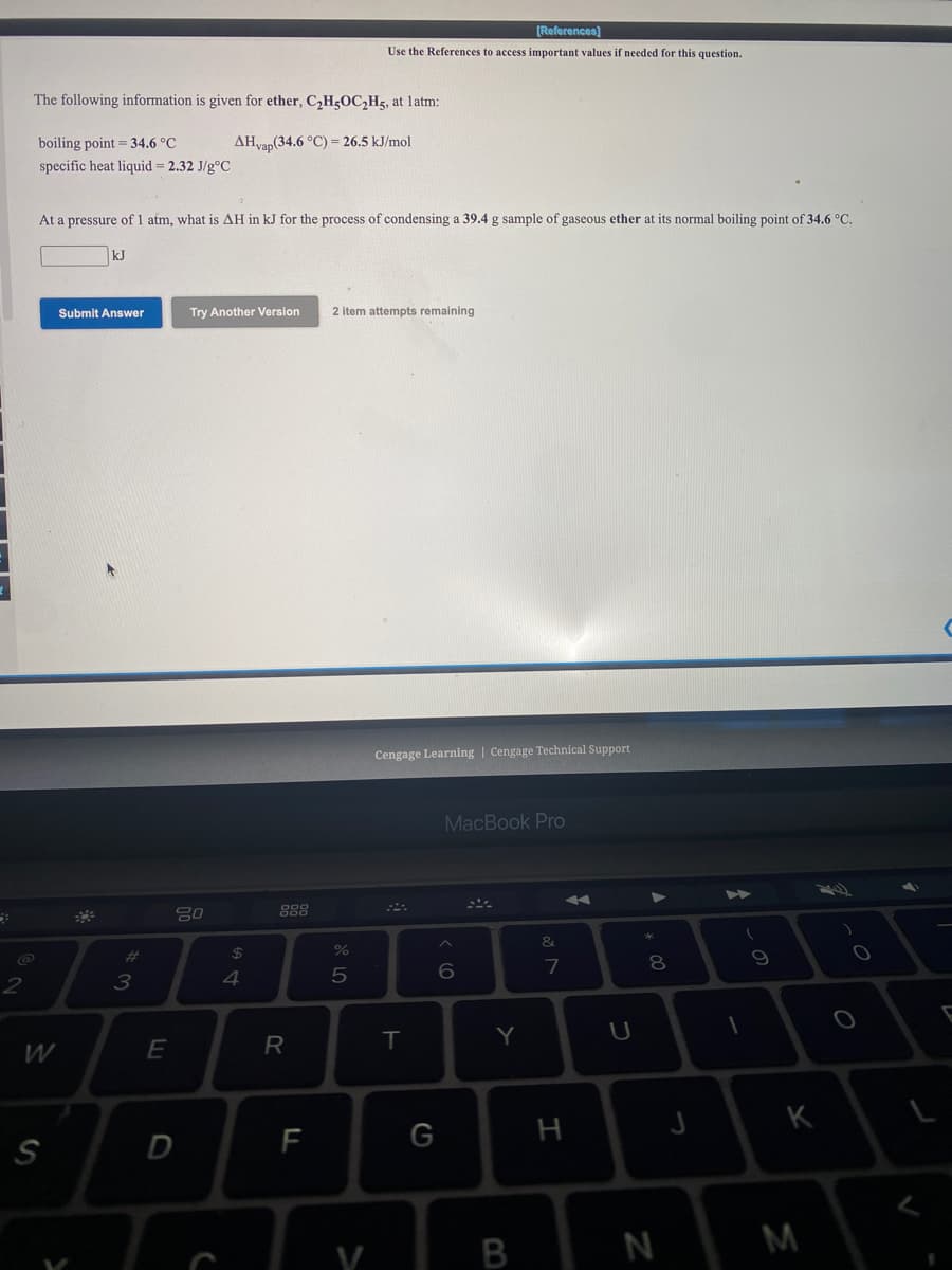 [References)
Use the References to access important values if needed for this question.
The following information is given for ether, C,H5OC,H5, at latm:
boiling point = 34.6 °C
AHvap(34.6 °C) = 26.5 kJ/mol
specific heat liquid = 2.32 J/g°C
At a pressure of 1 atm, what is AH in kJ for the process of condensing a 39.4 g sample of gaseous ether at its normal boiling point of 34.6 °C.
kJ
Submit Answer
Try Another Version
2 item attempts remaining
Cengage Learning | Cengage Technical Support
MacBook Pro
80
888
%23
7
3
4
R
T
Y
K
F
G
H
S
B
N
M
V
* 00
つ
ミ
