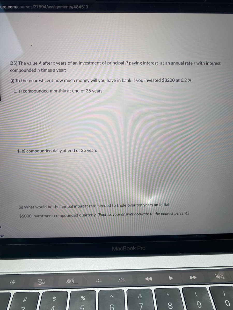 **Investment and Interest Problems**

**Q5) Calculating Future Value of Investments**

The value \( A \) after \( t \) years of an investment of principal \( P \) paying interest at an annual rate \( r \) with interest compounded \( n \) times a year:

**(i) To the nearest cent, how much money will you have in the bank if you invested $8,200 at 6.2%:**

1. a) compounded monthly at the end of 35 years

1. b) compounded daily at the end of 35 years

**(ii) What would be the annual interest rate needed to triple over ten years an initial $5,000 investment compounded quarterly.** *(Express your answer accurate to the nearest percent.)*