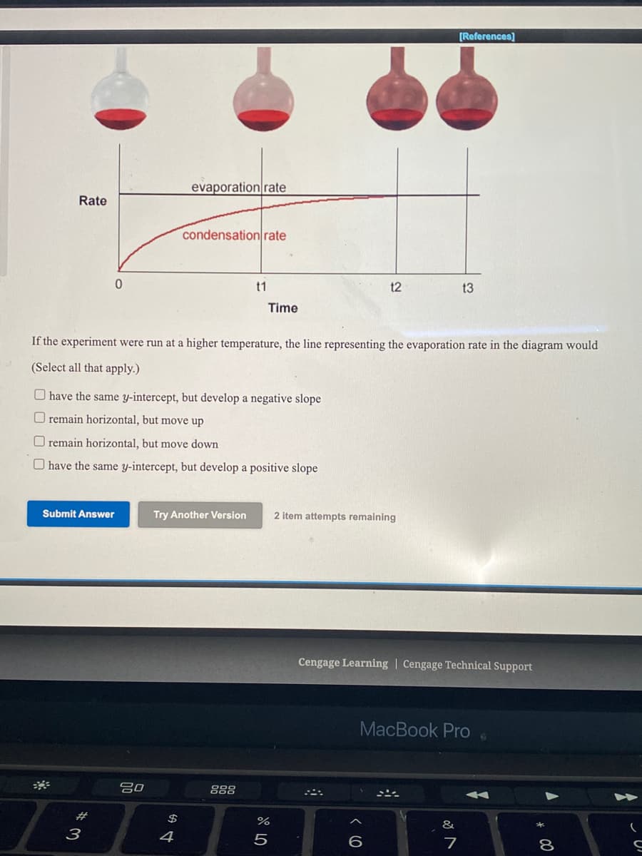 [References]
evaporation rate
Rate
condensationrate
t1
t2
t3
Time
If the experiment were run at a higher temperature, the line representing the evaporation rate in the diagram would
(Select all that apply.)
O have the same y-intercept, but develop a negative slope
O remain horizontal, but move up
O remain horizontal, but move down
O have the same y-intercept, but develop a positive slope
Submit Answer
Try Another Version
2 item attempts remaining
Cengage Learning | Cengage Technical Support
MacBook Pro
吕0
888
#3
$
&
3
4
5
7
8
