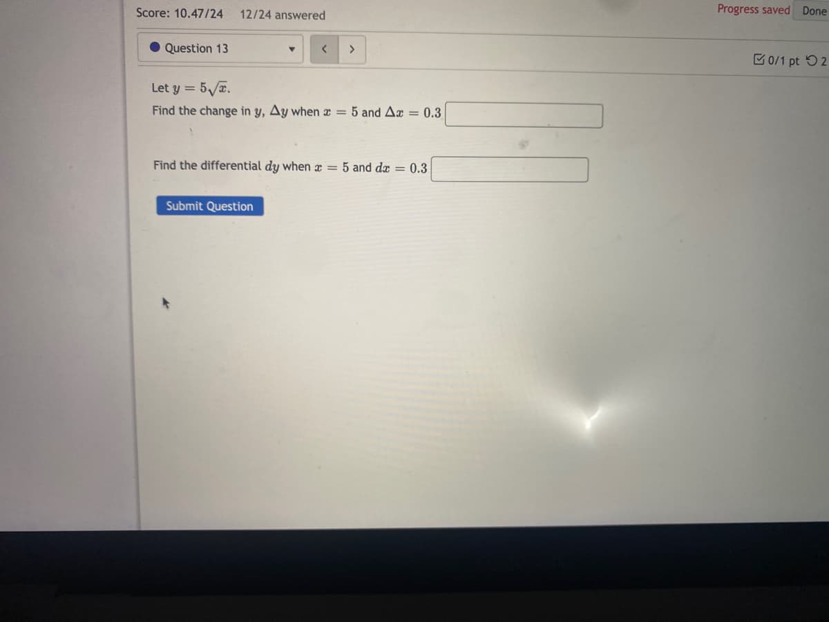 Score: 10.47/24
12/24 answered
Progress saved Done
Question 13
0/1 pt 52
Let y =
Find the change in y, Ay when x = 5 and Ax = 0.3
Find the differential dy when x = 5 and dx = 0.3
Submit Question
