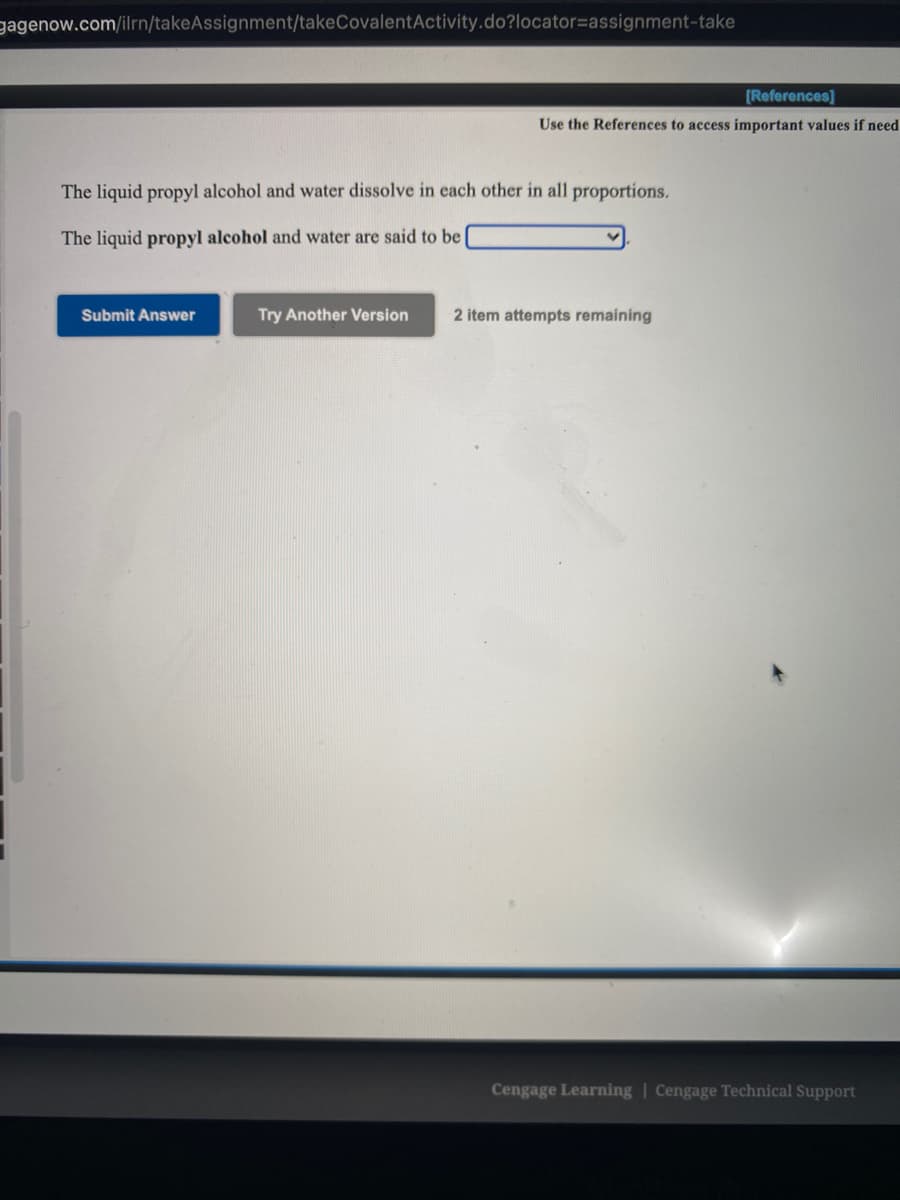 gagenow.com/ilrn/takeAssignment/takeCovalentActivity.do?locator=assignment-take
(References]
Use the References to access important values if need
The liquid propyl alcohol and water dissolve in each other in all proportions.
The liquid propyl alcohol and water are said to be
Submit Answer
Try Another Version
2 item attempts remaining
Cengage Learning | Cengage Technical Support
