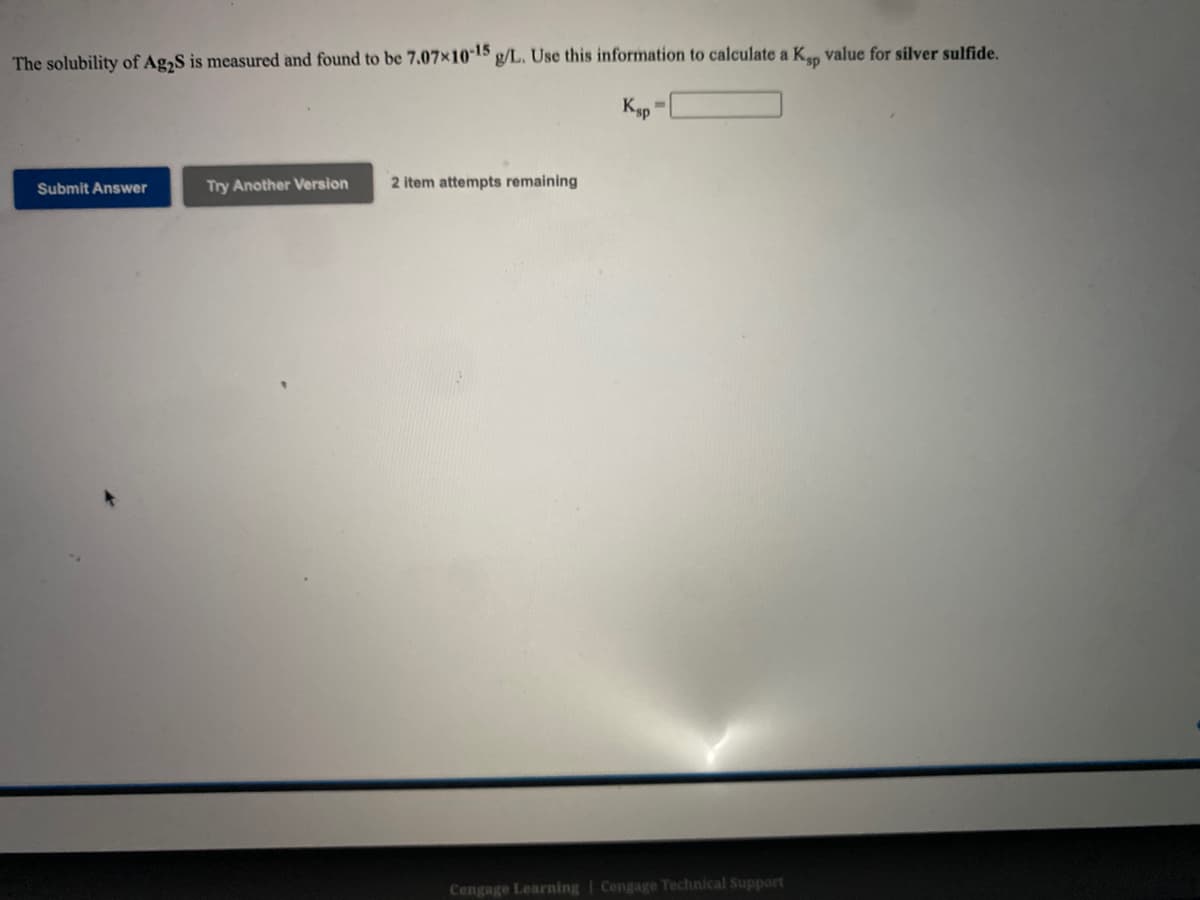 The solubility of Ag,S is measured and found to be 7.07x1015 g/L. Use this information to calculate a K value for silver sulfide.
Ksp
Submit Answer
Try Another Version
2 item attempts remaining
Cengage Learning | Cengage Technical Support
