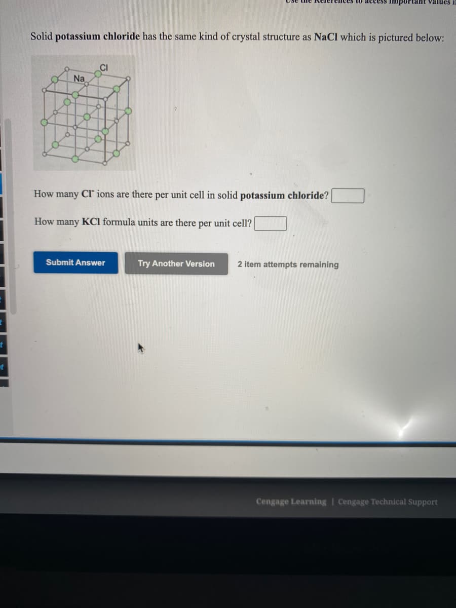 mportant Välues i
Solid potassium chloride has the same kind of crystal structure as NaCl which is pictured below:
CI
Na
How many Cl ions are there per unit cell in solid potassium chloride?
How many KCl formula units are there per unit cell?
Submit Answer
Try Another Version
2 item attempts remaining
Cengage Learning | Cengage Technical Support
