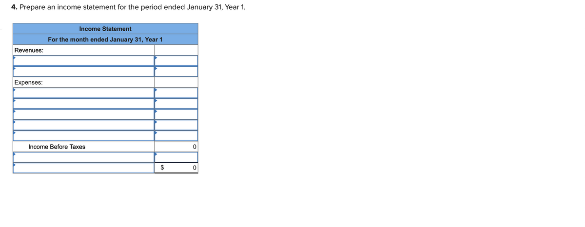 4. Prepare an income statement for the period ended January 31, Year 1.
Income Statement
For the month ended January 31, Year 1
Revenues:
Expenses:
Income Before Taxes
$
