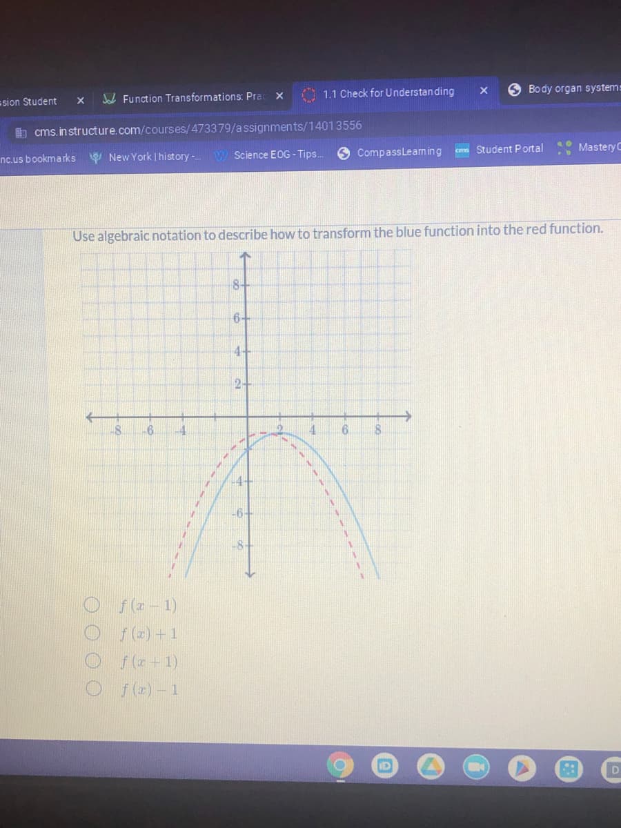 1.1 Check for Understanding
O Body organ system:
sion Student
W Function Transformations: Pra
E cms. in structure.com/courses/473379/assignments/14013556
O CompassLeam ing
cm Student Portal
MasteryC
nc.us bookmarks
V New York | history-.
Science EOG - Tips.
Use algebraic notation to describe how to transform the blue function into the red function.
8+
64
4+
2-
-6.
4.
4-
-6-
-8-
O f(e - 1)
f (2) +1
f ( +1)
Of(e)-1
O O O O
