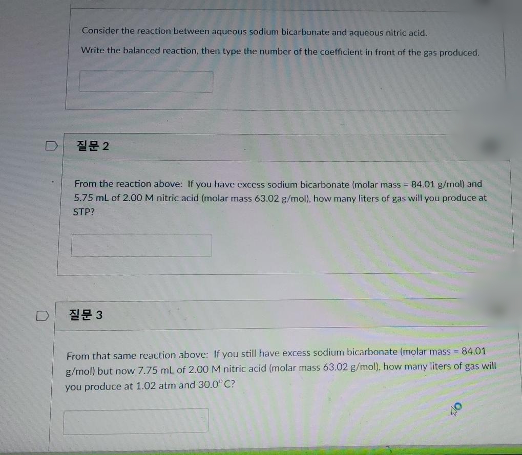 Consider the reaction between aqueous sodium bicarbonate and aqueous nitric acid.
Write the balanced reaction, then type the number of the coefficient in front of the gas produced.
질문2
From the reaction above: If you have excess sodium bicarbonate (molar mass = 84.01 g/mol) and
5.75 mL of 2.00 M nitric acid (molar mass 63.02 g/mol), how many liters of gas will you produce at
STP?
질문 3
From that same reaction above: If you still have excess sodium bicarbonate (molar mass = 84.01
g/mol) but now 7.75 mL of 2.00 M nitric acid (molar mass 63.02 g/mol), how many liters of gas will
you produce at 1.02 atm and 30.0° C?
