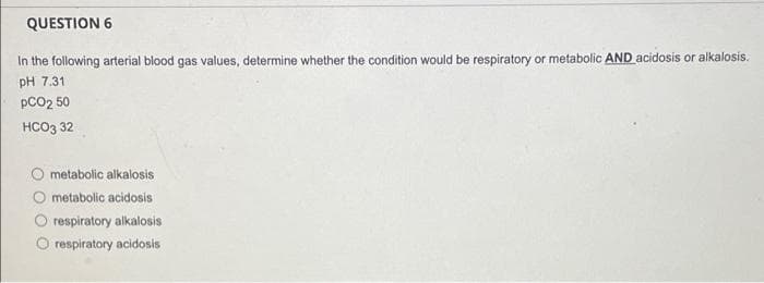 QUESTION 6
In the following arterial blood gas values, determine whether the condition would be respiratory or metabolic AND acidosis or alkalosis.
pH 7.31
pCO2 50
HCO3 32
O metabolic alkalosis
metabolic acidosis
O respiratory alkalosis
respiratory acidosis
O O O
