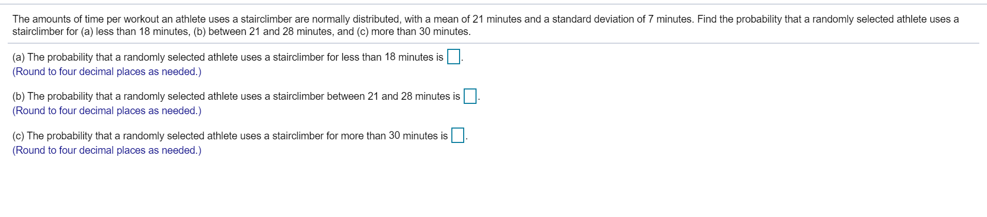 The amounts of time per workout an athlete uses a stairclimber are normally distributed, with a mean of 21 minutes and a standard deviation of 7 minutes. Find the probability that a randomly selected athlete uses a
stairclimber for (a) less than 18 minutes, (b) between 21 and 28 minutes, and (c) more than 30 minutes.
(a) The probability that a randomly selected athlete uses a stairclimber for less than 18 minutes is
(Round to four decimal places as needed.)
(b) The probability that a randomly selected athlete uses a stairclimber between 21 and 28 minutes is.
(Round to four decimal places as needed.)
(c) The probability that a randomly selected athlete uses a stairclimber for more than 30 minutes is
(Round to four decimal places as needed.)
