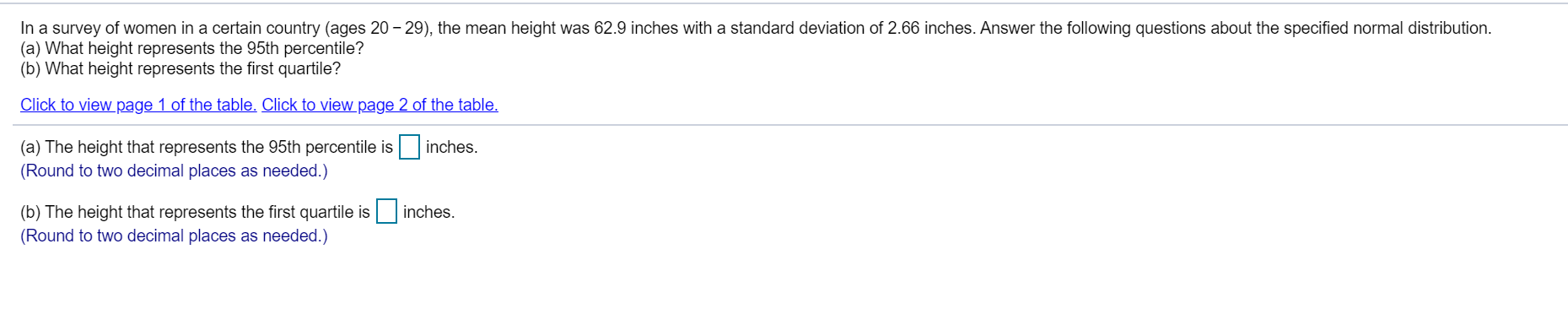 In a survey of women in a certain country (ages 20 – 29), the mean height was 62.9 inches with a standard deviation of 2.66 inches. Answer the following questions about the specified normal distribution.
(a) What height represents the 95th percentile?
(b) What height represents the first quartile?
Click to view page 1 of the table. Click to view page 2 of the table.
(a) The height that represents the 95th percentile is inches.
(Round to two decimal places as needed.)
(b) The height that represents the first quartile is inches.
(Round to two decimal places as needed.)
