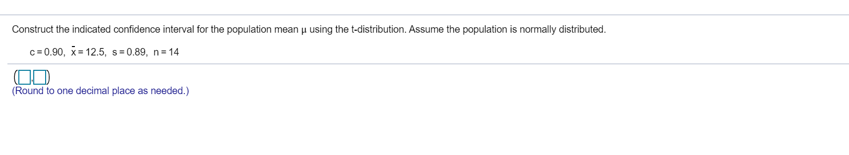 Construct the indicated confidence interval for the population mean µ using the t-distribution. Assume the population is normally distributed.
c = 0.90, x= 12.5, s=0.89, n=14
(Round to one decimal place as needed.)
