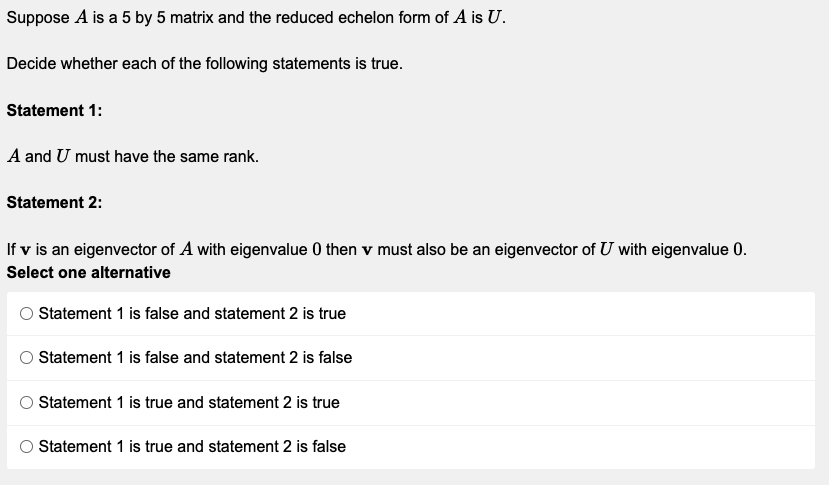 Suppose A is a 5 by 5 matrix and the reduced echelon form of A is U.
Decide whether each of the following statements is true.
Statement 1:
A and U must have the same rank.
Statement 2:
If v is an eigenvector of A with eigenvalue 0 then v must also be an eigenvector of U with eigenvalue 0.
Select one alternative
© Statement 1 is false and statement 2 is true
Statement 1 is false and statement 2 is false
O Statement 1 is true and statement 2 is true
Statement 1 is true and statement 2 is false
O