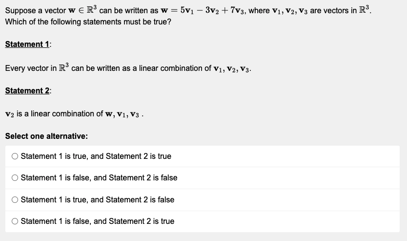 Suppose a vector w R³ can be written as w = 5v₁ - 3v2 + 7v3, where V₁, V2, V3 are vectors in R³.
Which of the following statements must be true?
Statement 1:
Every vector in R³ can be written as a linear combination of V₁, V2, V3.
Statement 2:
V2 is a linear combination of w, V₁, V3.
Select one alternative:
Statement 1 is true, and Statement 2 is true
Statement 1 is false, and Statement 2 is false
Statement 1 is true, and Statement 2 is false
Statement 1 is false, and Statement 2 is true