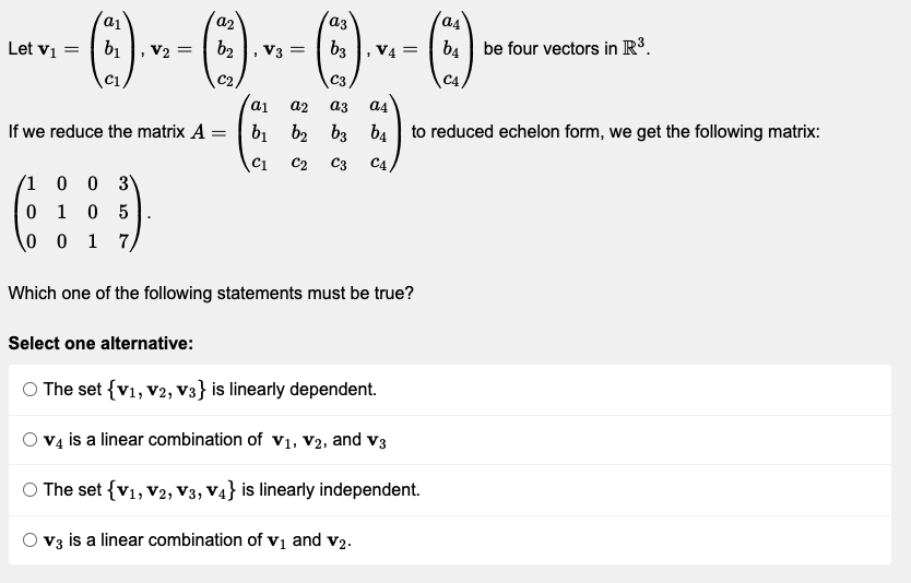 as
a1
Let V₁ =
(3)..
b₁
b₂
b4 be four vectors in R³.
V3 =
C1
C2
C4
a1 a2
a3
a4
If we reduce the matrix A =
b₁ b₂ b3
b4 to reduced echelon form, we get the following matrix:
C1
C2 C3 C4
/1
0 0 3
0
1 0 5
0
0 17,
Which one of the following statements must be true?
Select one alternative:
© The set {V₁, V2, V3} is linearly dependent.
v4 is a linear combination of V₁, V2, and V3
The set {V₁, V2, V3, V4} is linearly independent.
V3 is a linear combination of v₁ and v2.
V2 =
a2
az
b3
C3
V4 =