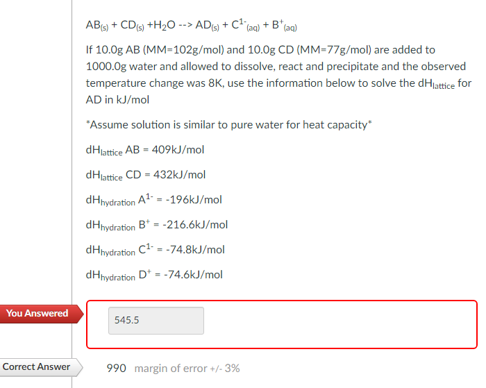 AB(s) + CD(s) + H2O--> AD (s) + C¹ (aq) + B* (aq)
If 10.0g AB (MM-102g/mol) and 10.0g CD (MM-77g/mol) are added to
1000.0g water and allowed to dissolve, react and precipitate and the observed
temperature change was 8K, use the information below to solve the dHlattice for
AD in kJ/mol
*Assume solution is similar to pure water for heat capacity*
dHlattice AB = 409kJ/mol
dHlattice CD = 432kJ/mol
dHhydration A¹-196kJ/mol
dHhydration B+ =-216.6kJ/mol
dHhydration C¹- = -74.8kJ/mol
dHhydration D = -74.6kJ/mol
You Answered
545.5
Correct Answer
990 margin of error +/- 3%