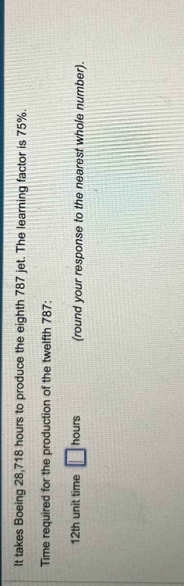 It takes Boeing 28,718 hours to produce the eighth 787 jet. The learning factor is 75%.
Time required for the production of the twelfth 787:
12th unit time
hours
(round your response to the nearest whole number).