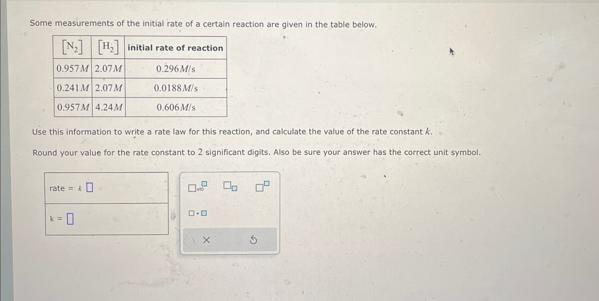 Some measurements of the initial rate of a certain reaction are given in the table below.
[N] [H] initial rate of reaction
0.957 M 2.07M
0.296 M/s
0.241 M 2.07M
0.0188 M/s
0.957 M 4.24M
0.606 M/s
Use this information to write a rate law for this reaction, and calculate the value of the rate constant k.
Round your value for the rate constant to 2 significant digits. Also be sure your answer has the correct unit symbol.
rate=
k =
☐ x10
On
ロ・ロ
☐
G