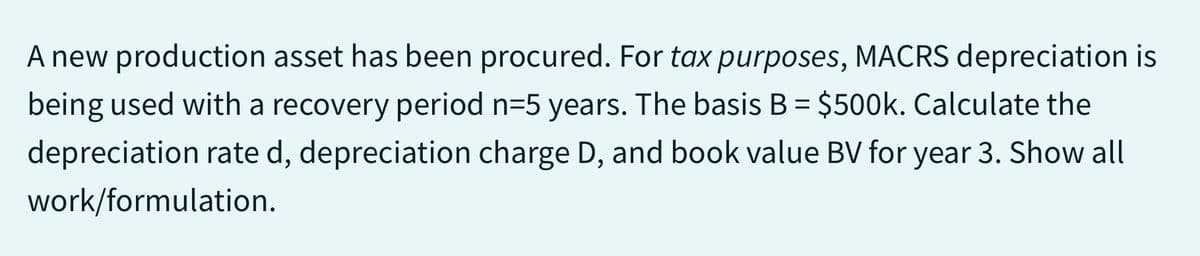 A new production asset has been procured. For tax purposes, MACRS depreciation is
being used with a recovery period n=5 years. The basis B = $500k. Calculate the
depreciation rate d, depreciation charge D, and book value BV for year 3. Show all
work/formulation.