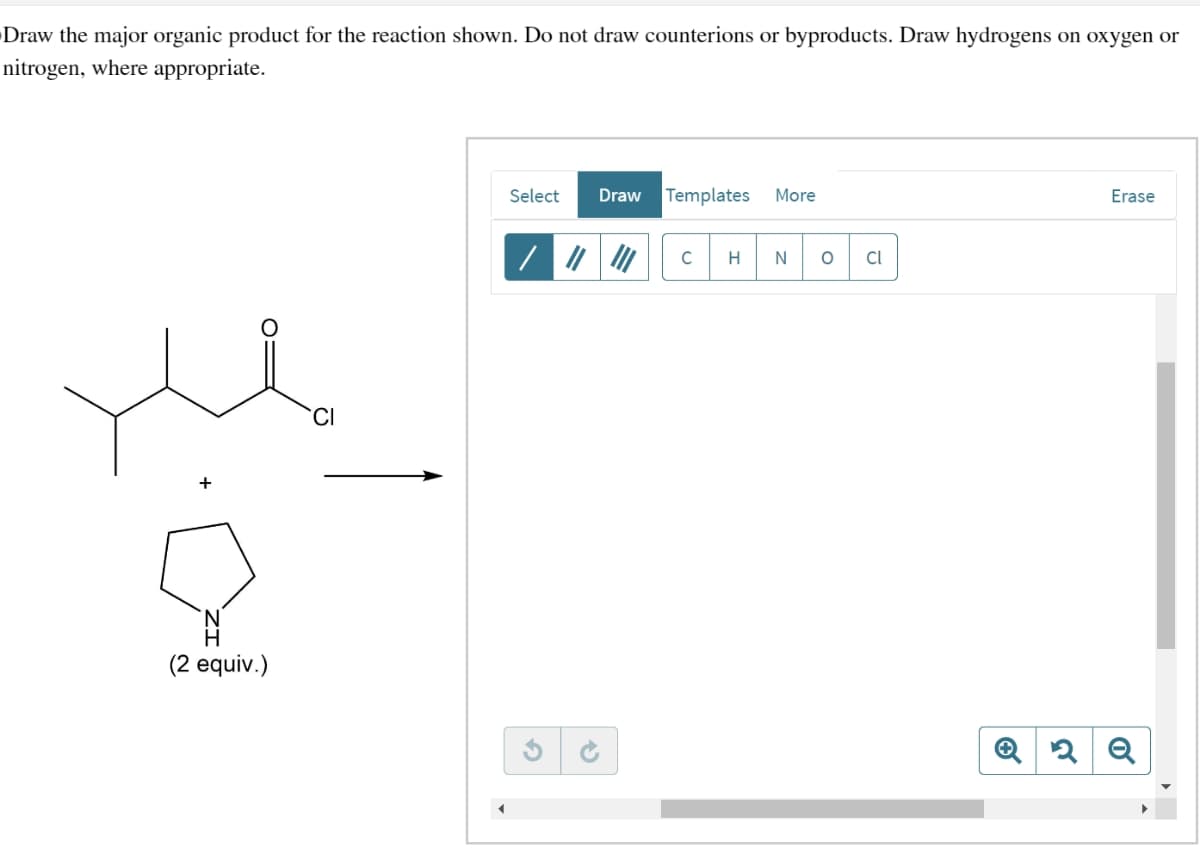 Draw the major organic product for the reaction shown. Do not draw counterions or byproducts. Draw hydrogens on oxygen or
nitrogen, where appropriate.
+
(2 equiv.)
CI
Select
Draw Templates More
C
H
N 0 Cl
Erase
Q2Q