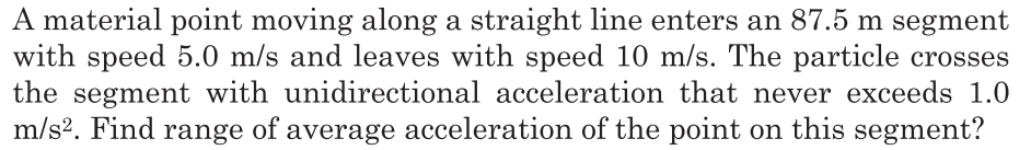 A material point moving along a straight line enters an 87.5 m segment
with speed 5.0 m/s and leaves with speed 10 m/s. The particle crosses
the segment with unidirectional acceleration that never exceeds 1.0
m/s2. Find range of average acceleration of the point on this segment?
