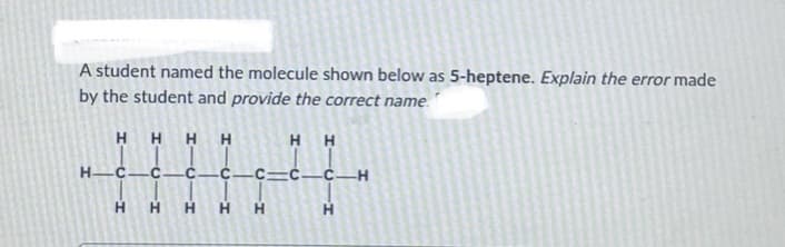 A student named the molecule shown below as 5-heptene. Explain the error made
by the student and provide the correct name.
H
H H H
H-C C. -C
H
-H
HH
C C—C—C—H
H
HHH
H