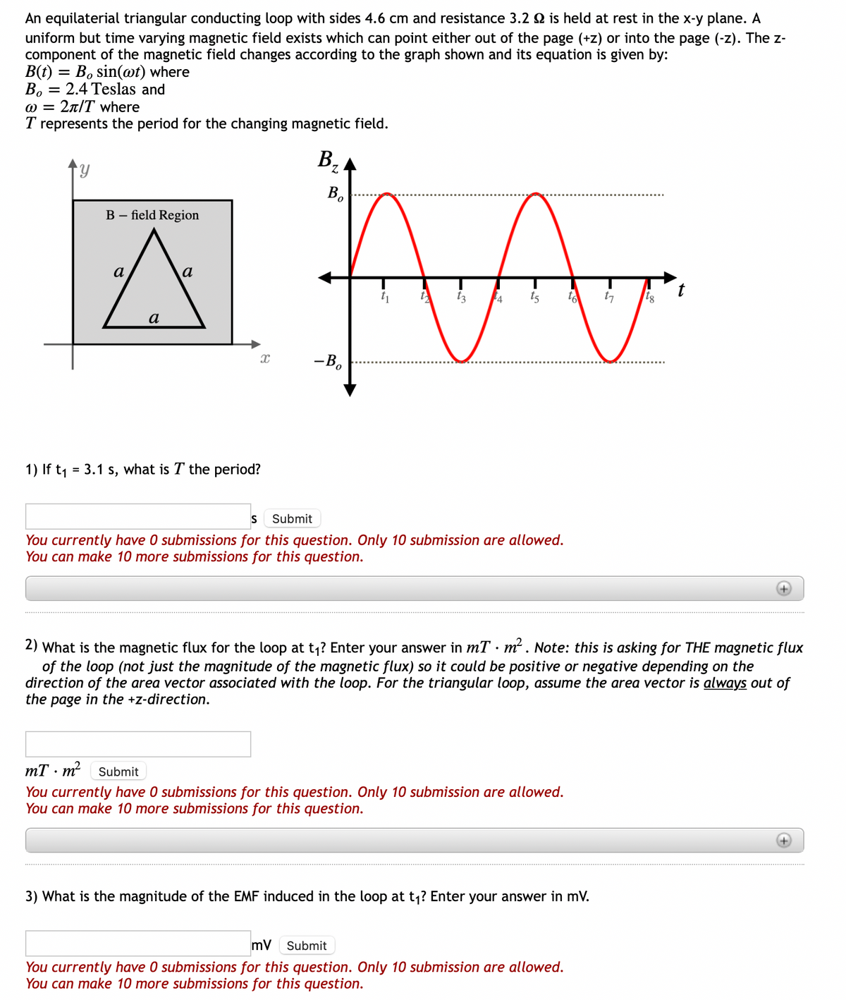 An equilaterial triangular conducting loop with sides 4.6 cm and resistance 3.2 is held at rest in the x-y plane. A
uniform but time varying magnetic field exists which can point either out of the page (+z) or into the page (-z). The z-
component of the magnetic field changes according to the graph shown and its equation is given by:
B(t)= Bo sin(wt) where
B, 2.4 Teslas and
=
@= 2π/T where
T represents the period for the changing magnetic field.
B₂
B-field Region
a
a
X
1) If t₁ = 3.1 s, what is T the period?
MA
t3 4
to
Bo
-Bo
S Submit
You currently have 0 submissions for this question. Only 10 submission are allowed.
You can make 10 more submissions for this question.
.
mT m² Submit
You currently have 0 submissions for this question. Only 10 submission are allowed.
You can make 10 more submissions for this question.
2) What is the magnetic flux for the loop at t₁? Enter your answer in mT m². Note: this is asking for THE magnetic flux
of the loop (not just the magnitude of the magnetic flux) so it could be positive or negative depending on the
direction of the area vector associated with the loop. For the triangular loop, assume the area vector is always out of
the page in the +z-direction.
3) What is the magnitude of the EMF induced in the loop at t₁? Enter your answer in mV.
17
mV Submit
You currently have 0 submissions for this question. Only 10 submission are allowed.
You can make 10 more submissions for this question.
tg
t