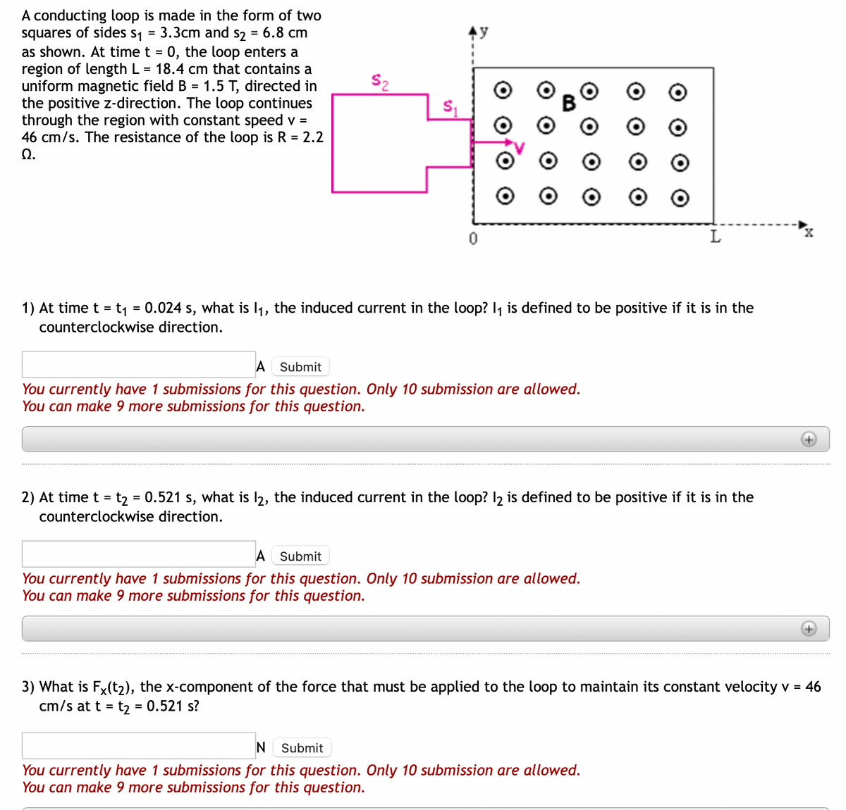 A conducting loop is made in the form of two
squares of sides s₁ = 3.3cm and s2 = 6.8 cm
as shown. At time t = 0, the loop enters a
region of length L = 18.4 cm that contains a
uniform magnetic field B = 1.5 T, directed in
the positive z-direction. The loop continues
through the region with constant speed v =
46 cm/s. The resistance of the loop is R = 2.2
Ω.
$₂
0
1) At time t = t₁ = 0.024 s, what is 1₁, the induced current in the loop? I₁ is defined to be positive if it is in the
counterclockwise direction.
A Submit
You currently have 1 submissions for this question. Only 10 submission are allowed.
You can make 9 more submissions for this question.
L
2) At time t = t₂ = 0.521 s, what is 12, the induced current in the loop? 12 is defined to be positive if it is in the
counterclockwise direction.
A Submit
You currently have 1 submissions for this question. Only 10 submission are allowed.
You can make 9 more submissions for this question.
3) What is FX(t2), the x-component of the force that must be applied to the loop to maintain its constant velocity v = 46
cm/s at t = t₂ = 0.521 s?
N Submit
You currently have 1 submissions for this question. Only 10 submission are allowed.
You can make 9 more submissions for this question.