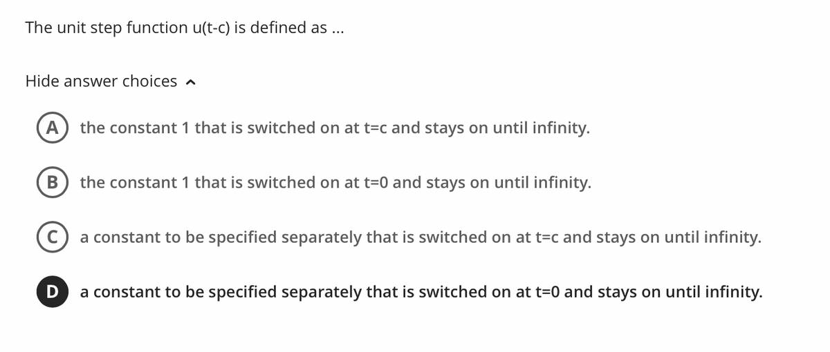 The unit step function u(t-c) is defined as ...
Hide answer choices
A) the constant 1 that is switched on at t=c and stays on until infinity.
B the constant 1 that is switched on at t=0 and stays on until infinity.
a constant to be specified separately that is switched on at t=c and stays on until infinity.
D
a constant to be specified separately that is switched on at t=0 and stays on until infinity.