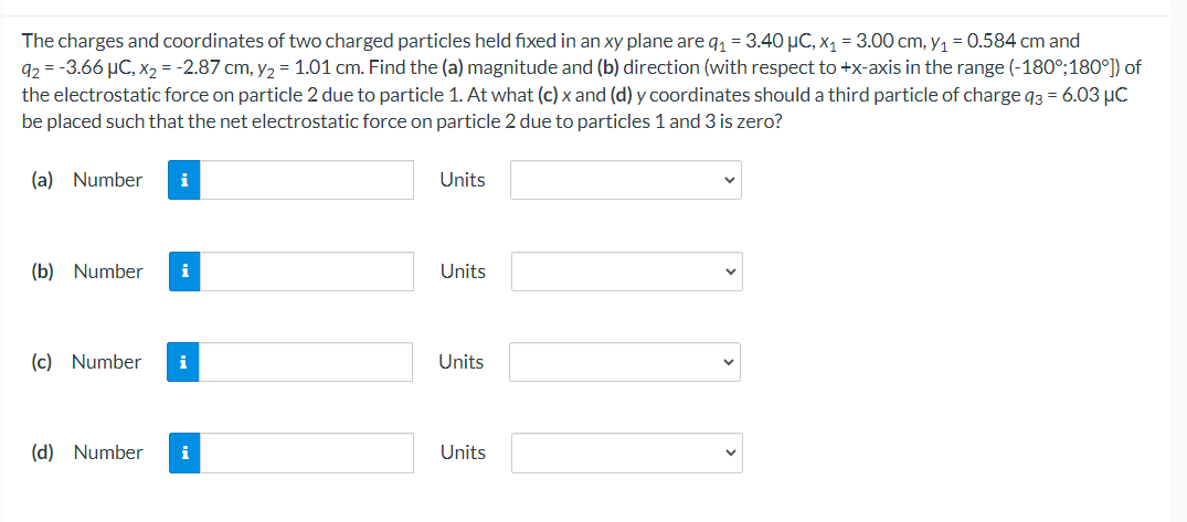 The charges and coordinates of two charged particles held fixed in an xy plane are q₁ = 3.40 μC, x₁ = 3.00 cm, y₁ = 0.584 cm and
92 = −3.66 µC, x2 = -2.87 cm, y₂ = 1.01 cm. Find the (a) magnitude and (b) direction (with respect to +x-axis in the range (-180°;180°]) of
the electrostatic force on particle 2 due to particle 1. At what (c) x and (d) y coordinates should a third particle of charge q3 = 6.03 μC
be placed such that the net electrostatic force on particle 2 due to particles 1 and 3 is zero?
(a) Number
i
Units
(b) Number
i
Units
(c) Number i
Units
(d) Number
i
Units