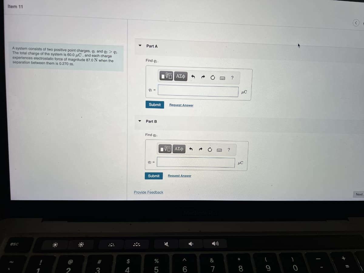 esc
Item 11
A system consists of two positive point charges, q1 and 92 > 91-
The total charge of the system is 60.0 μC, and each charge
experiences electrostatic force of magnitude 87.0 N when the
separation between them is 0.270 m.
Part A
Find 91-
1
$
54
174
#3
12
91=
ΜΕ ΑΣΦ
?
Submit
Request Answer
Part B
Find 92.
92 =
Submit
Provide Feedback
55
VO
ΑΣΦ
?
Request Answer
96
MacBook Pro
&
7
8*
με
ис
61
0
Next