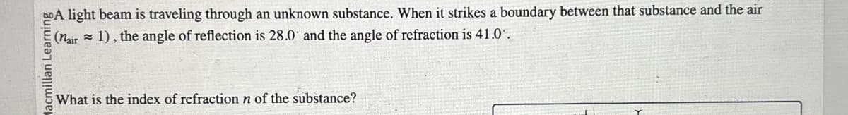 Macmillan Learning
What is the index of refraction n of the substance?
A light beam is traveling through an unknown substance. When it strikes a boundary between that substance and the air
(nair 1), the angle of reflection is 28.0 and the angle of refraction is 41.0.