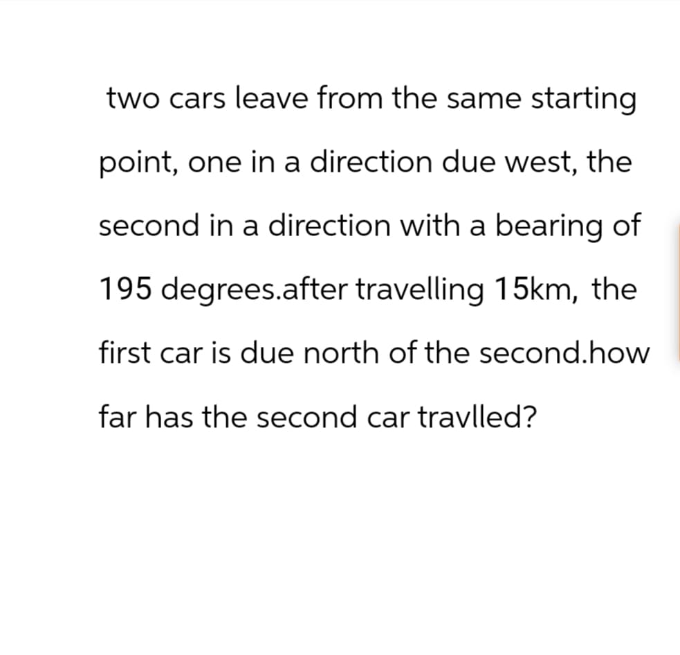 two cars leave from the same starting
point, one in a direction due west, the
second in a direction with a bearing of
195 degrees.after travelling 15km, the
first car is due north of the second.how
far has the second car travlled?